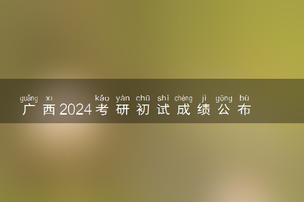 广西2024考研初试成绩公布 具体哪天查成绩