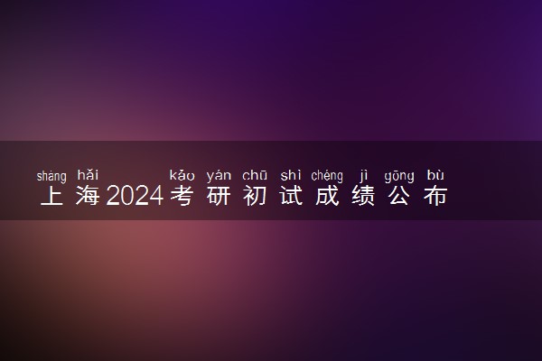 上海2024考研初试成绩公布时间 什么时候出成绩