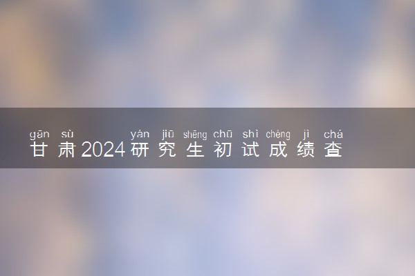 甘肃2024研究生初试成绩查询时间公布 几号能查