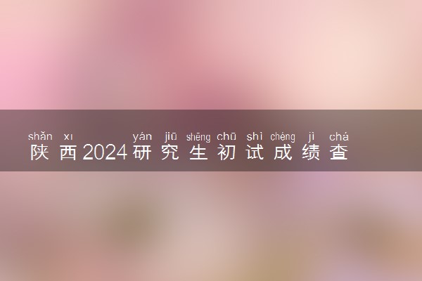 陕西2024研究生初试成绩查询时间公布 几号能查