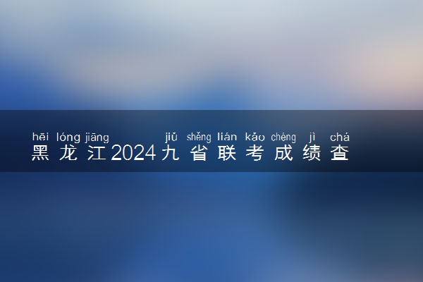黑龙江2024九省联考成绩查询时间出炉 在哪查成绩