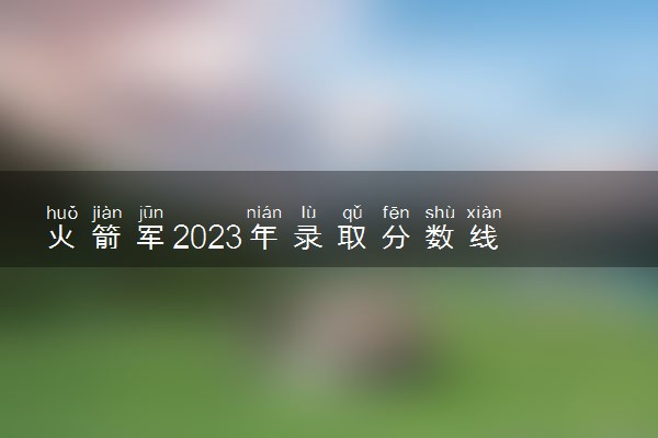 火箭军2023年录取分数线 多少分能上