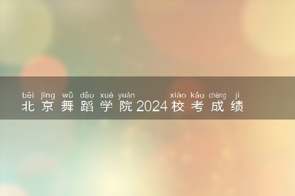 北京舞蹈学院2024校考成绩查询时间及入口 在哪公布