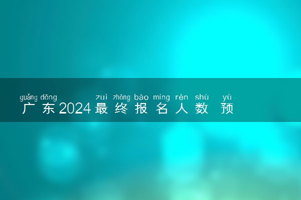 广东2024最终报名人数 预计多少人报名高考