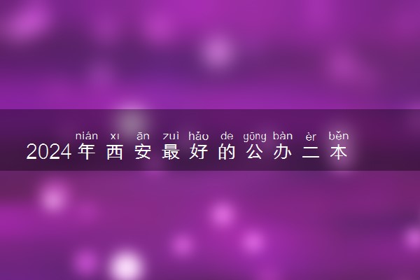 2024年西安最好的公办二本大学 哪些值得报考
