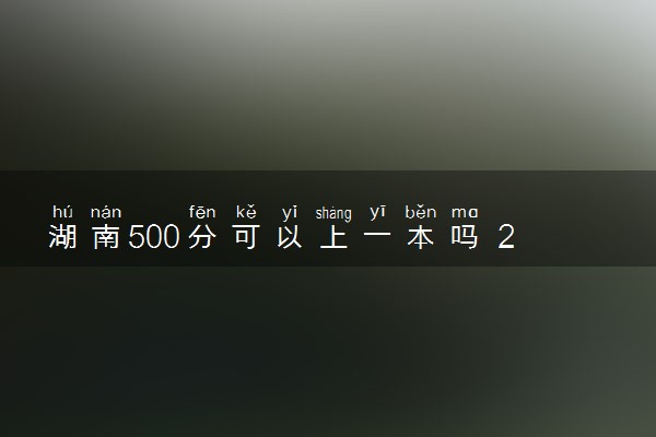 湖南500分可以上一本吗 2024可以报哪些院校