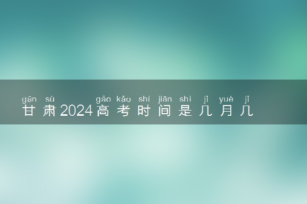 甘肃2024高考时间是几月几号 具体时间安排