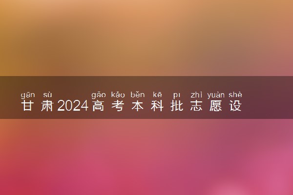 甘肃2024高考本科批志愿设置 可以报几所大学