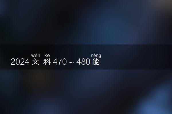 2024文科470～480能考上什么大学 哪些院校值得读