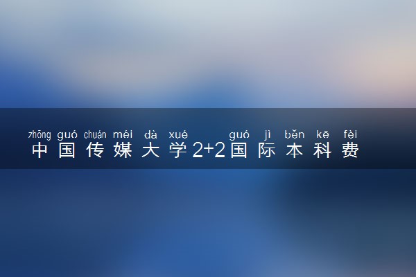 中国传媒大学2+2国际本科费用有什么 一年需要多少钱