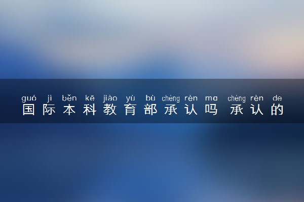 国际本科教育部承认吗 承认的院校有哪些