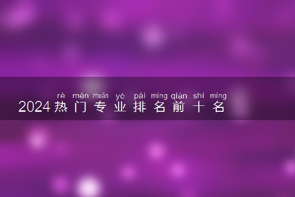 2024热门专业排名前十名 哪些专业值得报考