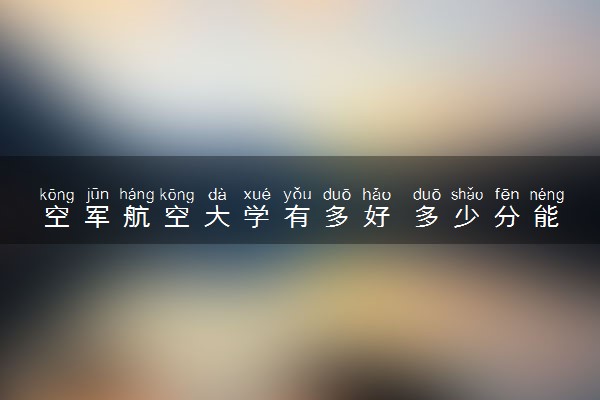 空军航空大学有多好 多少分能被录取