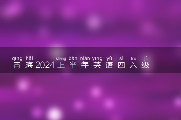 青海2024上半年英语四六级几号考试 具体考试安排