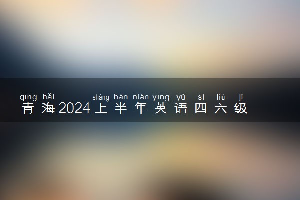 青海2024上半年英语四六级考试报名时间 几号报名