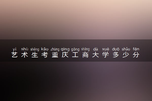 艺术生考重庆工商大学多少分 需要注意什么