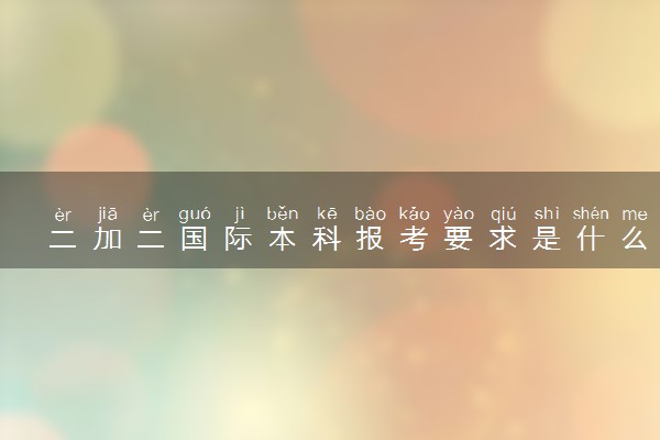 二加二国际本科报考要求是什么 有哪些学校