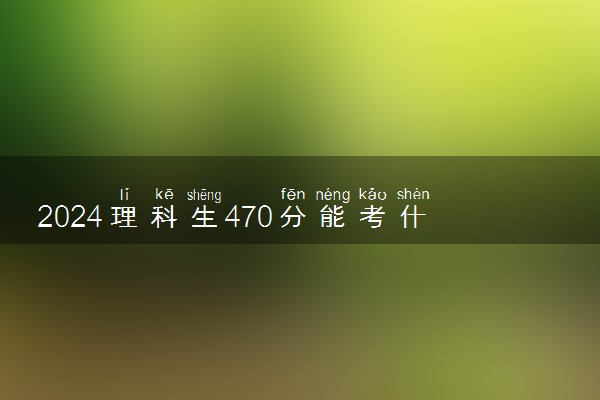 2024理科生470分能考什么大学 哪些大学比较好