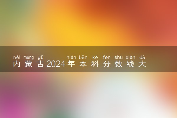 内蒙古2024年本科分数线大概多少 上本科要多少分