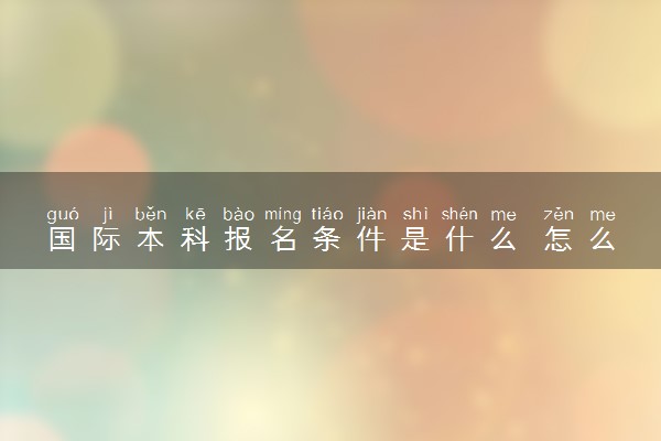 国际本科报名条件是什么 怎么报考