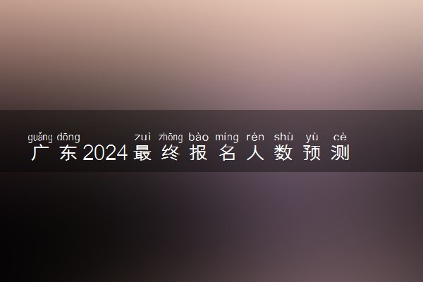 广东2024最终报名人数预测 大概多少人参加高考