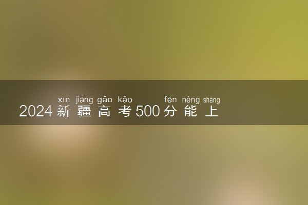 2024新疆高考500分能上211吗 可以报哪些院校