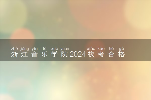 浙江音乐学院2024校考合格分数线公布 各专业分数线汇总