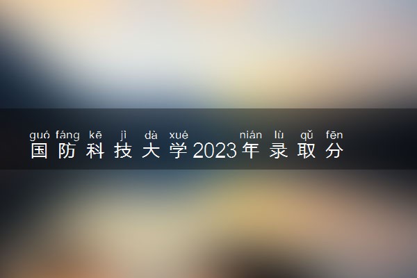 国防科技大学2023年录取分数线 多少分能考上国防科技大学