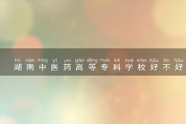 湖南中医药高等专科学校好不好 口碑怎么样