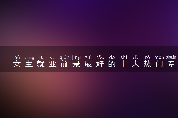 女生就业前景最好的十大热门专业 哪个最吃香