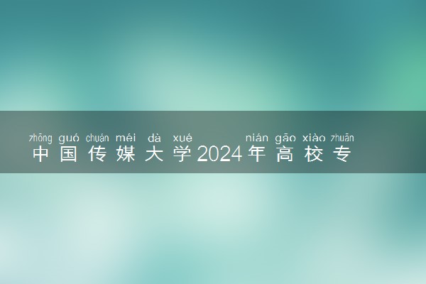 中国传媒大学2024年高校专项计划报名时间 几号截止