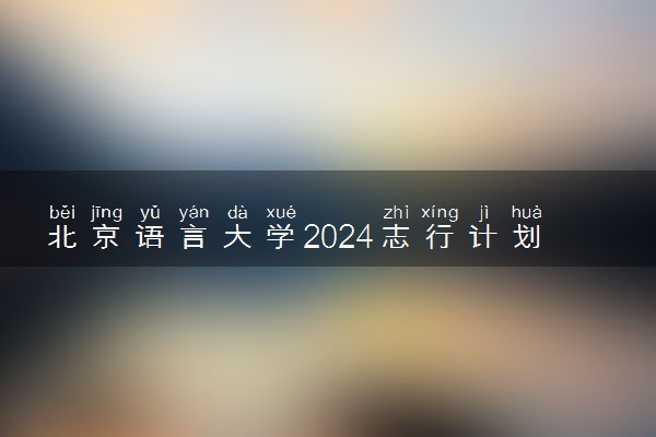 北京语言大学2024志行计划报名时间 几号截止