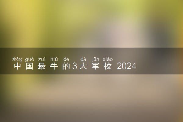 中国最牛的3大军校 2024最好的顶尖军校