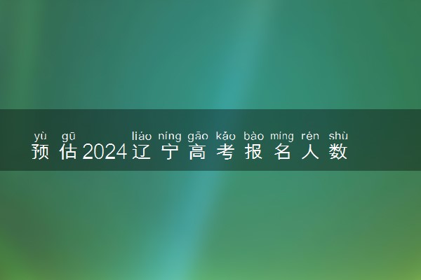 预估2024辽宁高考报名人数 报考人数预测