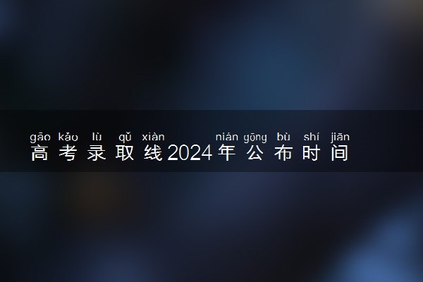 高考录取线2024年公布时间 分数线什么时候出