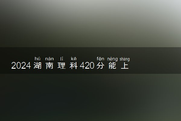 2024湖南理科420分能上什么大学 可以报哪些院校