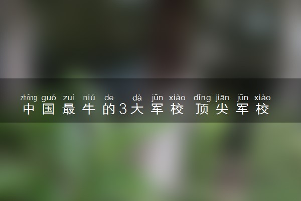 中国最牛的3大军校 顶尖军校有哪些