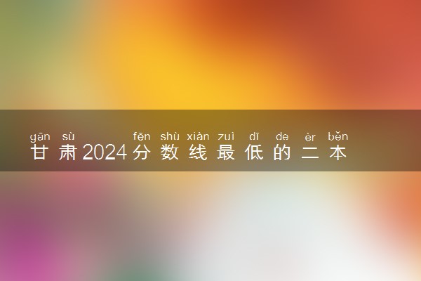 甘肃2024分数线最低的二本大学 容易捡漏的二本院校推荐