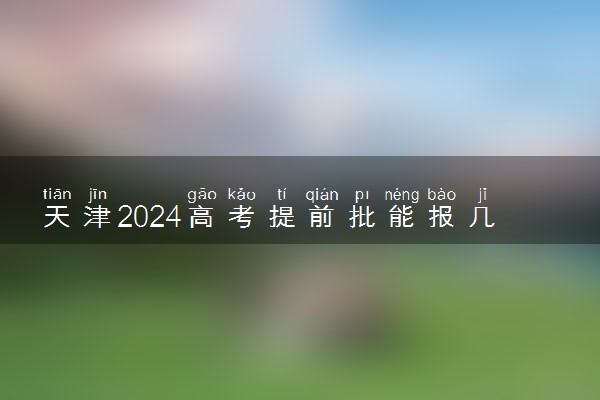 天津2024高考提前批能报几个大学和专业 可以填多少志愿