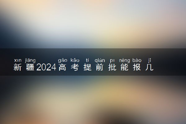 新疆2024高考提前批能报几个大学和专业 可以填多少志愿