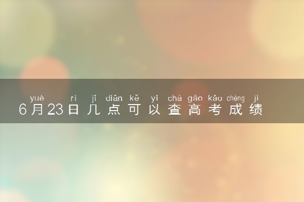 6月23日几点可以查高考成绩 2024高考成绩查询时间