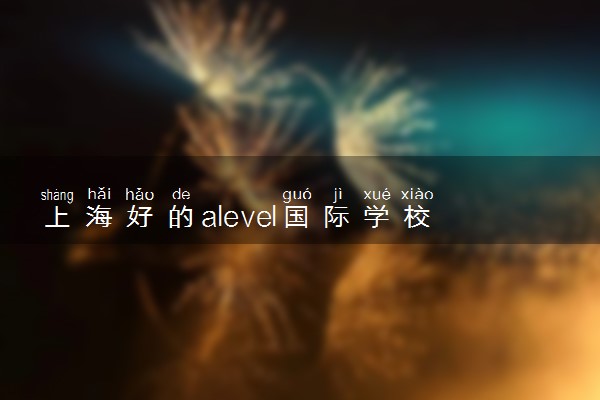 上海好的alevel国际学校有哪些 第一梯队有什么