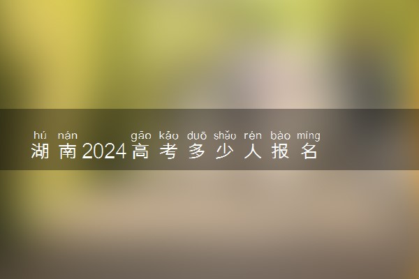 湖南2024高考多少人报名 报名人数上升还是下降