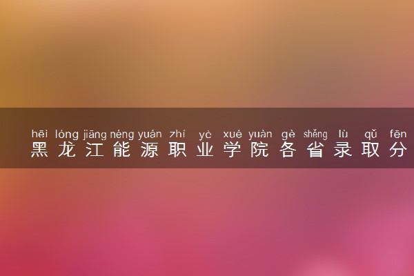 黑龙江能源职业学院各省录取分数线及位次 投档最低分是多少(2024年高考参考)
