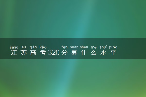 江苏高考320分算什么水平 2024能上哪些大学