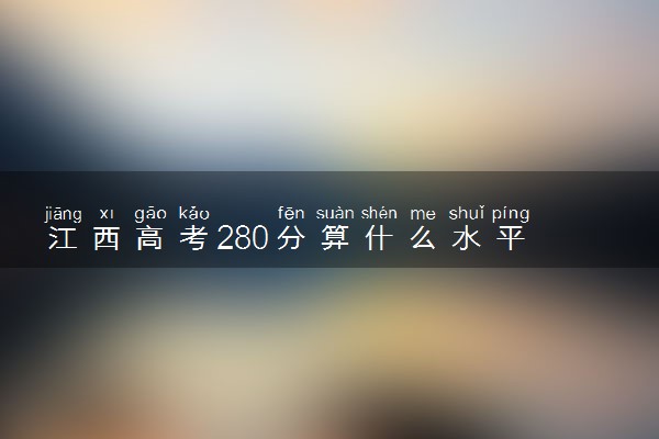 江西高考280分算什么水平 2024能上哪些大学