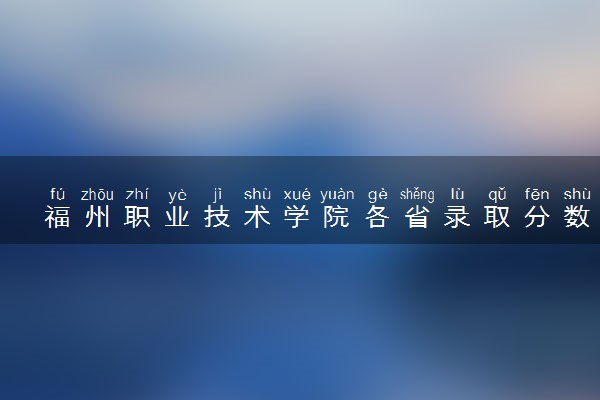 福州职业技术学院各省录取分数线及位次 投档最低分是多少(2024年高考参考)
