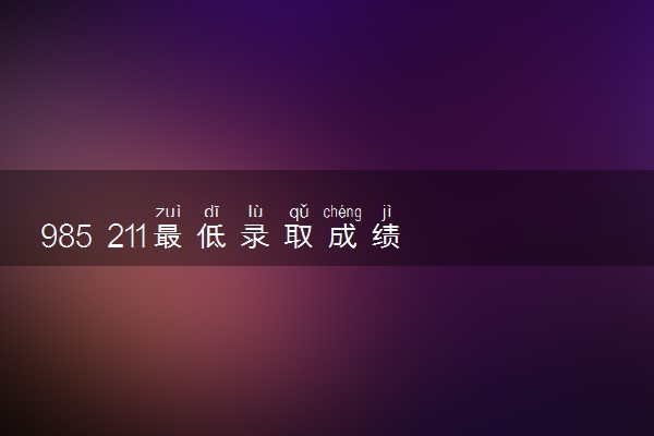 985 211最低录取成绩 2024分数线多少