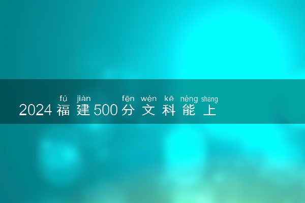 2024福建500分文科能上什么大学 可以报什么学校
