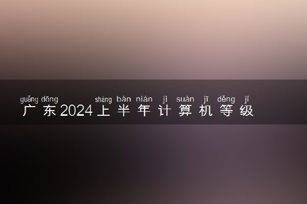 广东2024上半年计算机等级考试成绩查询时间 如何查分
